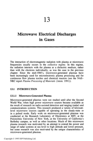 13
Microwave Electrical Discharges
in Gases
The interaction of electromagnetic radiation with plasma at microwave
frequencies usually occurs in the collective regime. In this regime,
the radiation interacts with the plasma as a dielectric medium, rather
than with the electrons individually, as was the case in the previous
chapter. Since the mid-1980’s, microwave-generated plasmas have
been increasingly used for microelectronic plasma processing and for
continuous flow plasma torches and chemical reactors (see the NAS-
NRC report Plasma Processing of Materials (Anon. 1991)).
13.1 INTRODUCTION
13.1.1 Microwave-GeneratedPlasma
Microwave-generated plasmas were not studied until after the Second
World War, when high power microwave sources became available as
the result of research on radio-assisted detection and ranging (radar) and
communications systems. This research produced a variety of kilowatt-
level microwave sources capable of operating in the steady-state or
in a pulsed mode. Early work on microwave-generated plasmas was
conducted at the Research Laboratory of Electronics at MIT, at the
Polytechnic University of New York, at the University of California’s
Berkeley campus, as well as other locations. Much of this microwave
plasma research was motivated by an attempt to extend the power and
range of radar systems at sea level to high altitude and lower pressure,
but some research was also motivated by the unique characteristics of
microwave-generated plasmas.
Copyright © 1995 IOP Publishing Ltd.
 