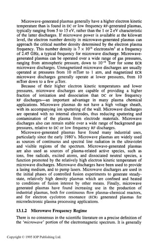 INTRODUCTION 465
Microwave-generated plasmas generally have a higher electron kinetic
temperature than is found in DC or low frequency RF-generated plasmas,
typically ranging from 5 to 15eV, rather than the 1or 2 eV characteristic
of the latter discharges. If microwave power is available at the kilowatt
level, the electron number density in microwave-generated plasmas can
approach the critical number density determined by the electron plasma
frequency. This number density is 7 x 10l6electrons/m3 at a frequency
of 2.45 GHz, a typical frequency for microwave discharge. Microwave-
generated plasmas can be operated over a wide range of gas pressures,
ranging from atmospheric pressure, down to Torr for some ECR
microwave discharges. Unmagnetized microwave discharges are usually
operated at pressures from 10 mTorr to 1 atm, and magnetized ECR
microwave discharges generally operate at lower pressures, from 10
mTorr down to a few @Torr.
Because of their higher electron kinetic temperatures and lower
pressures, microwave discharges are capable of providing a higher
fraction of ionization and dissociation than DC or low frequency
RF discharges-an important advantage in many plasma chemical
applications. Microwave plasmas do not have a high voltage sheath,
with its accompanying ion sputtering of the wall. Microwave discharges
are operated with no internal electrodes, thus reducing sputtering and
contamination of the plasma from electrode materials. Microwave
discharges also can remain stable over a wide range of background gas
pressures, relative to DC or low frequency RF discharges.
Microwave-generated plasmas have found many industrial uses,
particularly since the early 1980’s.Microwave plasmas are widely used
as sources of continuous and spectral line radiation in the ultraviolet
and visible regions of the spectrum. Microwave-generated plasmas
are also used as sources of plasma-related active species, such as
ions, free radicals, excited atoms, and dissociated neutral species, a
function promoted by the relatively high electron kinetic temperature of
microwave discharges. Microwave discharges have been used to provide
a lasing medium, and to pump lasers. Microwave discharges are used in
the initial phases of controlled fusion experiments to generate steady-
state, relatively high density plasmas which are confined and heated
to conditions of fusion interest by other means. Finally, microwave
generated plasmas have found increasing use in the production of
industrial plasmas, both for continuous flow plasma-chemical reactors,
and for electron cyclotron resonance (ECR) generated plasmas for
microelectronic plasma processing applications.
13.1.2 Microwave Frequency Regime
There is no consensus in the scientific literature on a precise definition of
the ‘microwave’ portion of the electromagnetic spectrum. It is generally
Copyright © 1995 IOP Publishing Ltd.
 