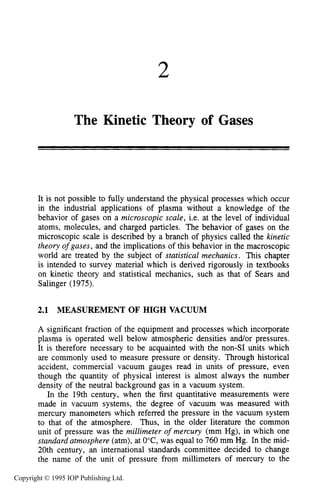 2
The Kinetic Theory of Gases
It is not possible to fully understand the physical processes which occur
in the industrial applications of plasma without a knowledge of the
behavior of gases on a microscopic scale, i.e. at the level of individual
atoms, molecules, and charged particles. The behavior of gases on the
microscopic scale is described by a branch of physics called the kinetic
theory ofgases, and the implications of this behavior in the macroscopic
world are treated by the subject of statistical mechanics. This chapter
is intended to survey material which is derived rigorously in textbooks
on kinetic theory and statistical mechanics, such as that of Sears and
Salinger (1975).
2.1 MEASUREMENT OF HIGH VACUUM
A significant fraction of the equipment and processes which incorporate
plasma is operated well below atmospheric densities and/or pressures.
It is therefore necessary to be acquainted with the non-SI units which
are commonly used to measure pressure or density. Through historical
accident, commercial vacuum gauges read in units of pressure, even
though the quantity of physical interest is almost always the number
density of the neutral background gas in a vacuum system.
In the 19th century, when the first quantitative measurements were
made in vacuum systems, the degree of vacuum was measured with
mercury manometers which referred the pressure in the vacuum system
to that of the atmosphere. Thus, in the older literature the common
unit of pressure was the millimeter of mercury (mm Hg), in which one
standard atmosphere (atm), at O'C, was equal to 760 mm Hg. In the mid-
20th century, an international standards committee decided to change
the name of the unit of pressure from millimeters of mercury to the
Copyright © 1995 IOP Publishing Ltd.
 