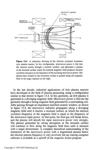 INTRODUCTION 469
,RESONANT SURFACE
W' Oce
INPU
Figure 13.4 A schematic drawing of the electron cyclotron resonance
(ER) plasma reactor. In this configuration, microwave power is fed into
the vacuum system through a ceramic window, and generates a plasma
at the resonant surface where the external magnetic field produces electron
cyclotron resonance at the frequency of the incoming microwave power. The
plasma thus created on the resonance surface is guided along the magnetic
field to the target material on the right.
In the last decade, industrial applications of ECR plasma reactors
have developed in the field of plasma processing, using a configuration
similar to that shown in figure 13.4. In this geometry, an ECR plasma is
generated in a diverging magnetic field. Microwave power is fed into the
geometry through a strong magnetic field generated by a surrounding coil.
After passing through an impedance-matched ceramic window, as shown
in figure 13.4, the microwave radiation propagates along a diverging
magnetic field until it reaches a resonant surface, at which the electron
cyclotron frequency in the magnetic field is equal to the frequency of
the microwave input power. At that point, the feed gas will break down,
and the plasma will absorb the input microwave power very strongly.
The plasma generated by strong absorption at the resonant surface
will continue to flow along the magnetic field lines until it interacts
with a target downstream. A complete theoretical understanding of the
interaction of the microwave power with a magnetized plasma below
the electron plasma frequency is very involved, but ray tracing computer
software is available as a spinoff of the magnetic fusion program.
Copyright © 1995 IOP Publishing Ltd.
 