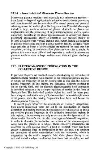 470 MICROWAVE ELECTRICAL DISCHARGES IN GASES
13.1.4 Characteristics of Microwave Plasma Reactors
Microwave plasma reactors-and especially ECR microwave reactors-
have found widespread application in microelectronic plasma processing
and other industrial uses because they offer several present and potential
advantages over DC and RF glow discharge reactors. Potential advantages
include a large, uniform volume of plasma, desirable in plasma ion
implantation and the processing of large microelectronic wafers; spatial
uniformity, desirable in the above applications and in virtually all plasma
processing applications; ability to operate at low pressure (below 10
mTorr), desirable when vertical etching and sputter coating are required
in plasma processing; and high plasma number density, desirable when
high densities or fluxes of active species are required for rapid thin film
deposition, etching, or continuous flow plasma reactors, for example. At
present, it is much more difficult and expensive to make ECR microwave
plasmas uniform over a large surface area than RF glow discharge
plasmas.
13.2 ELECTROMAGNETIC PROPAGATION IN THE
COLLECTIVE REGIME
In previous chapters, we confined ourselves to studying the interaction of
electromagnetic radiation with plasmas in the individual particle regime,
in which the frequency of the RF electric field is less than the electron
plasma frequency. In this regime, the individual electrons respond to
the RF electric field, and the electron4ectromagnetic field interaction
is described adequately by a simple equation of motion in the form of
Newton’s law. This individual particle regime has, until the recent past,
been adequate to describe nearly all plasma-related industrial applications
of RF power, since the driving frequencies have been well below the
electron plasma frequency.
In recent years, however, the availability of relatively inexpensive,
high power microwave tubes has led to the introduction of plasma
generation and heating methods, the frequencies of which are at or above
the electron plasma frequency, in the collective interaction regime. In
this regime, it is necessary not only to account for the dynamics of the
electron with Newton’s law, but also to incorporate Maxwell’s equations,
in order to describe the collective interactions of the electromagnetic
wave with the plasma as a whole. These collective interactions are
described by cold plasma theory, a field of research which has been
greatly elaborated since its introduction in the late 1920’s to describe
the interaction of radio transmissions with the ionosphere, which is
magnetized by the earth’s magnetic field. Cold plasma theory is too
rich and varied a subject to develop here from first principles; we will
Copyright © 1995 IOP Publishing Ltd.
 