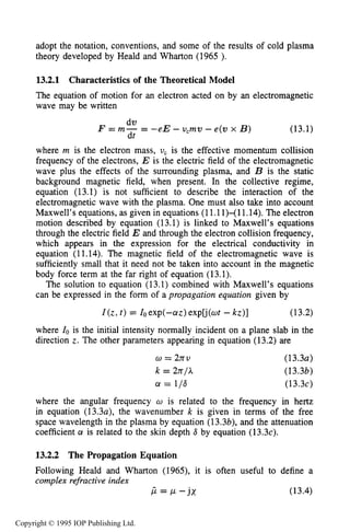 ELECTROMAGNETIC PROPAGATION IN THE COLLECTIVEREGIME 471
adopt the notation, conventions, and some of the results of cold plasma
theory developed by Heald and Wharton (1965 ).
13.2.1 Characteristics of the Theoretical Model
The equation of motion for an electron acted on by an electromagnetic
wave may be written
dv
dt
F = m- = -eE - v,mv - e(v x B) (13.1)
where m is the electron mass, U, is the effective momentum collision
frequency of the electrons, E is the electric field of the electromagnetic
wave plus the effects of the surrounding plasma, and B is the static
background magnetic field, when present. In the collective regime,
equation (13.1) is not sufficient to describe the interaction of the
electromagnetic wave with the plasma. One must also take into account
Maxwell’s equations, as given in equations (11.11)-( 11.14).The electron
motion described by equation (13.1) is linked to Maxwell’s equations
through the electric field E and through the electron collision frequency,
which appears in the expression for the electrical conductivity in
equation (11.14). The magnetic field of the electromagnetic wave is
sufficiently small that it need not be taken into account in the magnetic
body force term at the far right of equation (13.1).
The solution to equation (13.1) combined with Maxwell’s equations
can be expressed in the form of a propagation equation given by
Z(z, t ) = Zoexp(-crz)explj(wt - kz)] (13.2)
where 10is the initial intensity normally incident on a plane slab in the
direction z. The other parameters appearing in equation (13.2) are
w = 2xv
k = 2r~/;C
a! = 116
(13.3~)
(13.3b)
(13.3~)
where the angular frequency U is related to the frequency in hertz
in equation (13.3a), the wavenumber k is given in terms of the free
space wavelength in the plasma by equation (13.3b), and the attenuation
coefficient a is related to the skin depth 6 by equation (13.3~).
13.2.2 The Propagation Equation
Following Heald and Wharton (1965), it is often useful to define a
complex refractive index
CL = CL - j x (13.4)
Copyright © 1995 IOP Publishing Ltd.
 