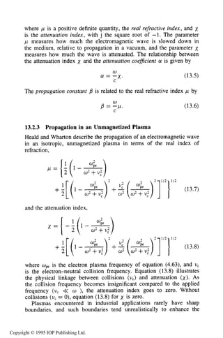 472 MICROWAVE ELECTRICAL DISCHARGES IN GASES
where ,U is a positive definite quantity, the real refractive index, and x
is the attenuation index, with j the square root of -1. The parameter
,U measures how much the electromagnetic wave is slowed down in
the medium, relative to propagation in a vacuum, and the parameter x
measures how much the wave is attenuated. The relationship between
the attenuation index x and the attenuation coeficient a is given by
w
C
cl = -x. (13.5)
The propagation constant is related to the real refractive index ,LL by
(13.6)
w
B = C P '
13.2.3 Propagation in an Unmagnetized Plasma
Heaid and Wharton describe the propagation of an electromagnetic wave
in an isotropic, unmagnetized plasma in terms of the real index of
refraction.
2 112 112
+ : [ ( l - - ) 2 + q - ) ]2 1 (13.7)
and the attenuation index,
K = {- ;(1 - -)
2 112 112
+I[2 ( l - - ) 2 + q - ) ] ] (13.8)
where opeis the electron plasma frequency of equation (4.63), and U,
is the electron-neutral collision frequency. Equation (13.8) illustrates
the physical linkage between collisions (U,) and attenuation (x). As
the collision frequency becomes insignificant compared to the applied
frequency (U, << w ), the attenuation index goes to zero. Without
collisions (v, = 0), equation (13.8) for x is zero.
Plasmas encountered in industrial applications rarely have sharp
boundaries, and such boundaries tend unrealistically to enhance the
Copyright © 1995 IOP Publishing Ltd.
 