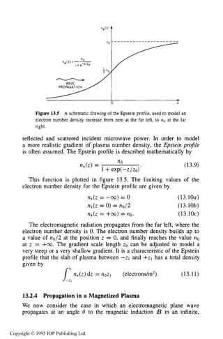 ELECTROMAGNETIC PROPAGATION IN THE COLLECTIVE REGIME 473
Figure 13.5 A schematic drawing of the Epstein profile, used to model an
electron number density increase from zero at the far left, to no at the far
right.
reflected and scattered incident microwave power. In order to model
a more realistic gradient of plasma number density, the Epstein profile
is often assumed. The Epstein profile is described mathematically by
(13.9)
This function is plotted in figure 13.5. The limiting values of the
electron number density for the Epstein profile are given by
n,(z = -m) = 0
n,(z = 0) = no/2
n,(z = +m) = no.
(13.10~)
(13.lob)
(13.10~)
The electromagnetic radiation propagates from the far left, where the
electron number density is 0. The electron number density builds up to
a value of no/2 at the position z = 0, and finally reaches the value no
at z = fm. The gradient scale length zo can be adjusted to model a
very steep or a very shallow gradient. It is a characteristic of the Epstein
profile that the slab of plasma between -zl and +zl has a total density
given by
n,(z) dz = nozl (electrons/m*). (13.11)
13.2.4 Propagation in a Magnetized Plasma
We now consider the case in which an electromagnetic plane wave
propagates at an angle 8 to the magnetic induction B in an infinite,
Copyright © 1995 IOP Publishing Ltd.
 