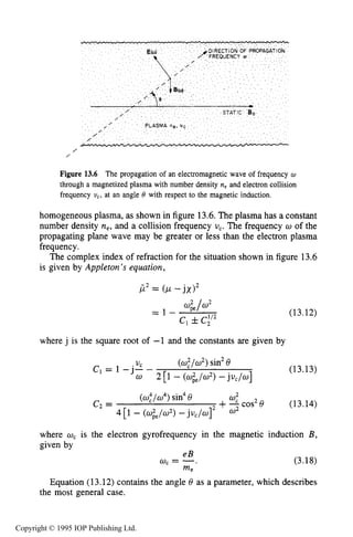 474 MICROWAVE ELECTRICAL DISCHARGES IN GASES
/
/
Figure 13.6 The propagation of an electromagnetic wave of frequency w
through a magnetized plasma with number density n, and electron collision
frequency uc, at an angle 0 with respect to the magnetic induction.
homogeneous plasma, as shown in figure 13.6.The plasma has a constant
number density ne, and a collision frequency U,. The frequency w of the
propagating plane wave may be greater or less than the electron plasma
frequency.
The complex index of refraction for the situation shown in figure 13.6
is given by Appleton’s equation,
(13.12)
where j is the square root of -1 and the constants are given by
<w,2/w2)sin2e
2 [I - <wie/w2>-juc/w]
(13.13)
.Uc
c1 = 1 -J--
w
e2 = +-0: cos2e (13.
<w,4/w4)sin4e
4 [I - <wie/w2>-juc/w] w2
where w, is the electron gyrofrequency in the magnetic induction
given by
4)
eB
wc = -,
me
(3.18)
Equation (13.12) contains the angle 6 as a parameter, which describes
the most general case.
Copyright © 1995 IOP Publishing Ltd.
 
