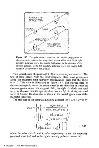 ELECTROMAGNETIC PROPAGATION IN THE COLLECTIVE REGIME 475
Figure 13.7 The polarization convention for parallel propagation of
electromagnetic radiation in a magnetized plasma with = 0. In the right
circularly polarized wave, the electric field rotates in the direction of the
electron gyration. In the left circularly polarized wave, the electric field
rotates in the direction of ion gyration.
Two special cases of equation (13.12)are commonly encountered. The
first of these occurs when the electromagnetic plane wave propagates
along the magnetic field (parallel propagation), such that the angle
8 = 0. This case is illustrated in figure 13.7. The electric field of
the electromagnetic wave can rotate either in the direction in which an
electron gyrates around the magnetic field, the right circularly polarized
wave, or R-wave;or in the opposite direction, the left circularlypolarized
wave or L-wave, the direction in which an ion would gyrate around the
magnetic induction.
The real part of the complex dielectric constant for 8 = 0 is given by
)
w&(w ZJZ U,)
w [(w h0 , ) 2 +U:]
w&(w f 0,)
0 [(a*ad2+U:]
PL.R = { (1 -
where the subscripts L and R refer respectively to the left circularly
polarized wave (+) and to the right circularly polarized wave (-).
Copyright © 1995 IOP Publishing Ltd.
 