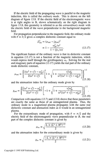ELECTROMAGNETIC PROPAGATION IN THE COLLECTIVE REGIME 477
If the electric field of the propagating wave is parallel to the magnetic
induction, this is called the ordinary mode. This is shown on the left
diagram of figure 13.8. If the electric field of the electromagnetic wave
is at right angles to B, shown schematically on the right diagram in
figure 13.8, this geometry is referred to as the extraordinary mode with
the electric field of the wave perpendicular to the background magnetic
field.
For propagation perpendicular to the magnetic field, the ordinary mode
with 8 = n/2 gives a complex dielectric constant equal to
(13.17)
The significant feature
in equation (13.17) is
of the ordinary wave is that its dielectric constant
not a function of the magnetic induction, which
would express itself through the gyrofrequency &. Solving for the real
and imaginary parts of equation (13.17)yields the real part of the ordinary
mode dielectric constant,
and the attenuation index for the ordinary mode given by
Comparison with equations (13.7) and (13.8) shows that these parameters
are exactly the same as those of an unmagnetized plasma. Thus, the
ordinary mode in a magnetized plasma propagates with the same real
dielectric constant and attenuation index as it would in an unmagnetized
plasma.
For the extraordinary mode of propagation, with 8 = 7712 and the
electric field of the electromagnetic wave perpendicular to B , the real
part of the complex dielectric constant is given by
(13.20)
and the attenuation index for the extraordinary mode is given by
(13.21)
Copyright © 1995 IOP Publishing Ltd.
 