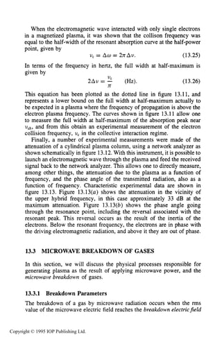 MICROWAVE BREAKDOWN OF GASES 481
When the electromagnetic wave interacted with only single electrons
in a magnetized plasma, it was shown that the collison frequency was
equal to the half-width of the resonant absorption curve at the half-power
point, given by
V , = Am = 2nAV. ( 13.25)
In terms of the frequency in hertz, the full width at half-maximum is
given by
(13.26)
This equation has been plotted as the dotted line in figure 13.11, and
represents a lower bound on the full width at half-maximum actually to
be expected in a plasma where the frequency of propagation is above the
electron plasma frequency. The curves shown in figure 13.11 allow one
to measure the full width at half-maximum of the absorption peak near
Vuh, and from this obtain an experimental measurement of the electron
collision frequency, U, in the collective interaction regime.
Finally, a number of experimental measurements were made of the
attenuation of a cylindrical plasma column, using a network analyzer as
shown schematically in figure 13.12.With this instrument, it is possible to
launch an electromagnetic wave through the plasma and feed the received
signal back to the network analyzer. This allows one to directly measure,
among other things, the attenuation due to the plasma as a function of
frequency, and the phase angle of the transmitted radiation, also as a
function of frequency. Characteristic experimental data are shown in
figure 13.13. Figure 13.13(a) shows the attenuation in the vicinity of
the upper hybrid frequency, in this case approximately 33 dB at the
maximum attenuation. Figure 13.13(b) shows the phase angle going
through the resonance point, including the reversal associated with the
resonant peak. This reversal occurs as the result of the inertia of the
electrons. Below the resonant frequency, the electrons are in phase with
the driving electromagnetic radiation, and above it they are out of phase.
VC
n
~ A v= - (Hz).
13.3 MICROWAVE BREAKDOWN OF GASES
In this section, we will discuss the physical processes responsible for
generating plasma as the result of applying microwave power, and the
microwave breakdown of gases.
13.3.1 Breakdown Parameters
The breakdown of a gas by microwave radiation occurs when the rms
value of the microwave electric field reaches the breakdown electricfield
Copyright © 1995 IOP Publishing Ltd.
 