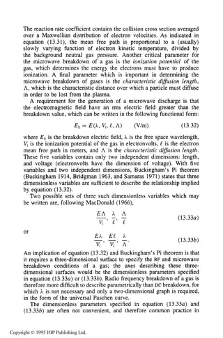 484 MICROWAVE ELECTRICAL DISCHARGES IN GASES
The reaction rate coefficient contains the collision cross section averaged
over a Maxwellian distribution of electron velocities. As indicated in
equation (13.31), the mean free path is proportional to a (usually)
slowly varying function of electron kinetic temperature, divided by
the background neutral gas pressure. Another critical parameter for
the microwave breakdown of a gas is the ionization potential of the
gas, which determines the energy the electrons must have to produce
ionization. A final parameter which is important in determining the
microwave breakdown of gases is the characteristic difision length,
A, which is the characteristic distance over which a particle must diffuse
in order to be lost from the plasma.
A requirement for the generation of a microwave discharge is that
the electromagnetic field have an rms electric field greater than the
breakdown value, which can be written in the following functional form:
Eb = E(h, vi, e,A) ( V h ) ( 13.32)
where Eb is the breakdown electric field, h is the free space wavelength,
V, is the ionization potential of the gas in electronvolts, is the electron
mean free path in meters, and A is the characteristic diflusion length.
These five variables contain only two independent dimensions: length,
and voltage (electronvolts have the dimension of voltage). With five
variables and two independent dimensions, Buckingham’s Pi theorem
(Buckingham 1914, Bridgman 1963, and Samaras 1971) states that three
dimensionless variables are sufficient to describe the relationship implied
by equation (13.32).
Two possible sets of three such dimensionless variables which may
be written are, following MacDonald (1966),
or
E A h A- - -
vi ’ L ’ e
Eh EL h
V i ’ V , ’ A ’
- - -
(13 . 3 3 ~ )
(13.33b)
An implication of equation (13.32)and Buckingham’s Pi theorem is that
it requires a three-dimensional surface to specify the RF and microwave
breakdown conditions of a gas; the axes describing these three-
dimensional surfaces would be the dimensionless parameters specified
in equation (13.33~)or (13.33b).Radio frequency breakdown of a gas is
therefore more difficult to describe parametrically than DC breakdown, for
which h is not necessary and only a two-dimensional graph is required,
in the form of the universal Paschen curve.
The dimensionless parameters specified in equation (13.334 and
(13.33b) are often not convenient, and therefore common practice in
Copyright © 1995 IOP Publishing Ltd.
 