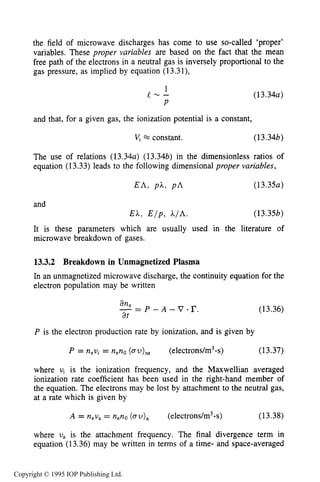 MICROWAVE BREAKDOWN OF GASES 485
the field of microwave discharges has come to use so-called ‘proper’
variables. These proper variables are based on the fact that the mean
free path of the electrons in a neutral gas is inversely proportional to the
gas pressure, as implied by equation (13.31),
1
e - -
P
( 13.34a)
and that, for a given gas, the ionization potential is a constant,
vi x constant. ( 13.34b)
The use of relations (13.34a) (13.34b) in the dimensionless ratios of
equation (13.33) leads to the following dimensional proper variables,
(13.35b)
It is these parameters which are usually used in the literature of
microwave breakdown of gases.
13.3.2 Breakdown in Unmagnetized Plasma
In an unmagnetized microwave discharge, the continuity equation for the
electron population may be written
an,-= P - A - v .r.at
(13.36)
P is the electron production rate by ionization, and is given by
P = nevi= n,no (au),, (electrons/m3-s) (13.37)
where vi is the ionization frequency, and the Maxwellian averaged
ionization rate coefficient has been used in the right-hand member of
the equation. The electrons may be lost by attachment to the neutral gas,
at a rate which is given by
A = n,u, = nenO(au), (electrons/m3-s) (13.38)
where U, is the attachment frequency. The final divergence term in
equation (13.36) may be written in terms of a time- and space-averaged
Copyright © 1995 IOP Publishing Ltd.
 