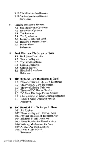 CONTENTS vii
7
8
9
10
6.10 Miscellaneous Ion Sources
6.11 Surface Ionization Sources
References
Ionizing Radiation Sources
7.1 Non-Relativistic Cyclotron
7.2 Relativistic Cyclotron
7.3 The Betatron
7.4 The Synchrotron
7.5 Inductive Spherical Pinch
7.6 Resistive Spherical Pinch
7.7 Plasma Focus
References
Dark Electrical Discharges in Gases
8.1 Background Ionization
8.2 Saturation Regime
8.3 Townsend Discharge
8.4 Corona Discharges
8.5 Corona Sources
8.6 Electrical Breakdown
References
DC Electrical Glow Discharges in Gases
9.1 Phenomenology of DC Glow Discharges
9.2 Theory of DC Glow Discharges
9.3 Theory of Moving Striations
9.4 Theory of DC Plasma Sheaths
9.5 DC Glow Discharge Plasma Sources
9.6 Characteristics of Glow Discharge Reactors
9.7 Issues in Glow Discharge Physics
References
DC Electrical Arc Discharges in Gases
10.1 Arc Regime
10.2 Phenomenology of Electrical Arcs
10.3 Physical Processes in Electrical Arcs
10.4 Examples of Arc Operation
10.5 Power Supplies for Electrical Arcs
10.6 Initiating Mechanisms for Arcs
10.7 Applied Arc Configurations
10.8 Issues in Arc Physics
References
215
218
221
223
223
225
227
229
231
233
236
236
237
237
238
240
251
256
275
282
283
284
292
308
319
330
340
348
350
352
352
356
360
371
376
378
379
389
390
Copyright © 1995 IOP Publishing Ltd.
 