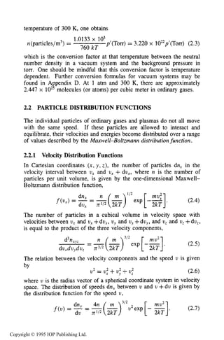 36 THE KINETIC THEORY OF GASES
temperature of 300 K, one obtains
1.0133 x lo5
760 kT
~'(TOIT)= 3.220 x 1022p'(T~~)(2.3)n(particles/m3) =
which is the conversion factor at that temperature between the neutral
number density in a vacuum system and the background pressure in
torr. One should be mindful that this conversion factor is temperature
dependent. Further conversion formulas for vacuum systems may be
found in Appendix D. At 1 atm and 300 K, there are approximately
2.447 x lo2' molecules (or atoms) per cubic meter in ordinary gases.
2.2 PARTICLE DISTRIBUTION FUNCTIONS
The individual particles of ordinary gases and plasmas do not all move
with the same speed. If these particles are allowed to interact and
equilibrate, their velocities and energies become distributed over a range
of values described by the Maxwell-Boltzmann distribution function.
2.2.1 Velocity Distribution Functions
In Cartesian coordinates ( x , y , z), the number of particles dn, in the
velocity interval between U, and U , +dux, where n is the number of
particles per unit volume, is given by the one-dimensional Maxwell-
Boltzmann distribution function,
dnx n(L)' I 2exp [-"":I. (2.4)
2kT
f ( u x ) = -=
dux n1I2 2kT
The number of particles in a cubical volume in velocity space with
velocities between U , and vx +dux, uy and uy+dv,, and U , and v, +du,,
is equal to the product of the three velocity components,
The relation between the velocity components and the speed U is given
2 2 2 2
U = U , +uy +U ,
where U is the radius vector of a spherical coordinate system in velocity
space. The distribution of speeds dn, between U and U +du is given by
the distribution function for the speed U ,
f(u) = -= u2exp[- - (2.7)
du n112 2kT
Copyright © 1995 IOP Publishing Ltd.
 