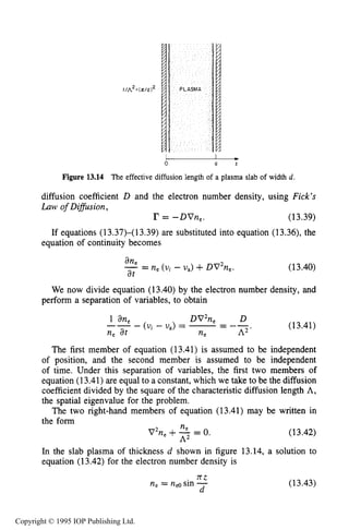 486 MICROWAVE ELECTRICAL DISCHARGES IN GASES
-Figure 13.14 The effective diffusion length of a plasma slab of width d.
0 d r
diffusion coefficient D and the electron number density, using Fick’s
Law of Difision,
I? = -DVne. (13.39)
If equations (13.37)-(13.39) are substituted into equation (13.36), the
equation of continuity becomes
(13.40)
We now divide equation (13.40) by the electron number density, and
perform a separation of variables, to obtain
1 an, DV2ne D
-- - (Ui - U,) = -= --
ne at ne 112 *
(13.41)
The first member of equation (13.41) is assumed to be independent
of position, and the second member is assumed to be independent
of time. Under this separation of variables, the first two members of
equation (13.41)are equal to a constant, which we take to be the diffusion
coefficient divided by the square of the characteristic diffusion length A,
the spatial eigenvalue for the problem.
The two right-hand members of equation (13.41) may be written in
the form
(13.42)
ne
V2n,+-= 0.
A=
In the slab plasma of thickness d shown in figure 13.14, a solution to
equation (13.42) for the electron number density is
7t.Z
ne = ns sin -
d
(13.43)
Copyright © 1995 IOP Publishing Ltd.
 