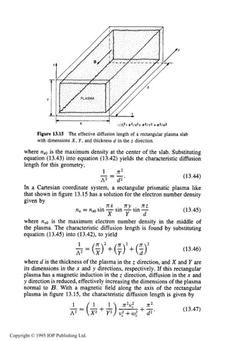 MICROWAVE BREAKDOWN OF GASES 487
I- X
Figure 13.15 The effective diffusion length of a rectangular plasma slab
with dimensions X, Y,and thickness d in the z direction.
where neois the maximum density at the center of the slab. Substituting
equation (13.43) into equation (13.42) yields the characteristic diffusion
length for this geometry,
1 -2I J L
= --
A2 d 2 '
(13.44)
In a Cartesian coordinate system, a rectangular prismatic plasma like
that shown in figure 13.15 has a solution for the electron number density
given by-
n x rry rrz
ne = nd sin -sin -sin -
X Y d
(13.45)
where nee is the maximum electron number density in the middle of
the plasma. The characteristic diffusion length is found by substituting
equation (13.45) into (13.42), to yield
1 2
3 = ($)'+( f ) 2 +($) (13.46)
where d is the thickness of the plasma in the z direction, and X and Y are
its dimensions in the x and y directions, respectively. If this rectangular
plasma has a magnetic induction in the z direction, diffusion in the x and
y direction is reduced, effectively increasing the dimensions of the plasma
normal to B.With a magnetic field along the axis of the rectangular
plasma in figure 13.15, the characteristic diffusion length is given by
1 n2v; n2
2 = (+2 + A) + (13.47)
Copyright © 1995 IOP Publishing Ltd.
 