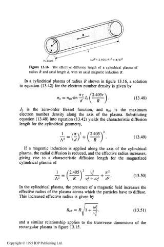 488 MICROWAVE ELECTRICAL DISCHARGES IN GASES
Figure 13.16 The effective diffusion length of a cylindrical plasma of
radius R and axial length d, with an axial magnetic induction B.
In a cylindrical plasma of radius R shown in figure 13.16, a solution
to equation (13.42) for the electron number density is given by
(13.48)
Jo is the zero-order Bessel function, and ne0 is the maximum
electron number density along the axis of the plasma. Substituting
equation (13.48) into equation (13.42) yields the characteristic diffusion
length for the cylindrical geometry,
$ = ( ; ) 2 + ( + ) 2405 .
(13.49)
If a magentic induction is applied along the axis of the cylindrical
plasma, the radial diffusion is reduced, and the effective radius increases,
giving rise to a characteristic diffusion length for the magnetized
cylindrical plasma of
2.405 n2
(13.50)
In the cylindrical plasma, the presence of a magnetic field increases the
effective radius of the plasma across which the particles have to diffuse.
This increased effective radius is given by
(13.51)
and a similar relationship applies to the transverse dimensions of the
rectangular plasma in figure 13.15.
Copyright © 1995 IOP Publishing Ltd.
 