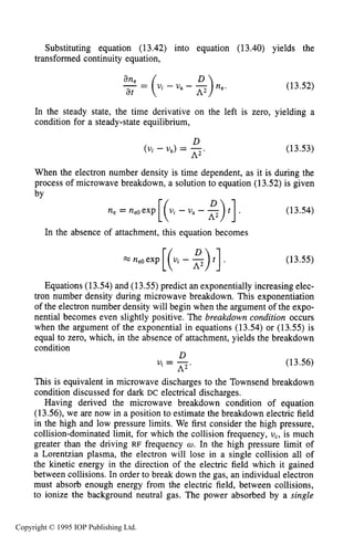 MICROWAVE BREAKDOWN OF GASES 489
Substituting equation (13.42) into equation (13.40) yields the
transformed continuity equation,
A2D,
ane
-= (Ui - U a - - ne.
at
(13.52)
In the steady state, the time derivative on the left is zero, yielding a
condition for a steady-state equilibrium,
D
(Vi - U,) = -.
A2
(13.53)
When the electron number density is time dependent, as it is during the
process of microwave breakdown, a solution to equation (13.52)is given
bv
In the absence of attachment, this equation becomes
(13.54)
(13.55)
Equations (13.54)and (13.55)predict an exponentially increasing elec-
tron number density during microwave breakdown. This exponentiation
of the electron number density will begin when the argument of the expo-
nential becomes even slightly positive. The breakdown condition occurs
when the argument of the exponential in equations (13.54) or (13.55) is
equal to zero, which, in the absence of attachment, yields the breakdown
condition
U. - -. (13.56)
This is equivalent in microwave discharges to the Townsend breakdown
condition discussed for dark DC electrical discharges.
Having derived the microwave breakdown condition of equation
(13.56),we are now in a position to estimate the breakdown electric field
in the high and low pressure limits. We first consider the high pressure,
collision-dominated limit, for which the collision frequency, U,, is much
greater than the driving RF frequency w. In the high pressure limit of
a Lorentzian plasma, the electron will lose in a single collision all of
the kinetic energy in the direction of the electric field which it gained
between collisions. In order to break down the gas, an individual electron
must absorb enough energy from the electric field, between collisions,
to ionize the background neutral gas. The power absorbed by a single
D
' - A2
Copyright © 1995 IOP Publishing Ltd.
 