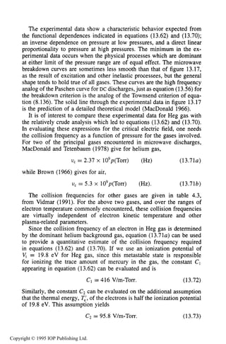 MICROWAVE BREAKDOWN OF GASES 493
The experimental data show a characteristic behavior expected from
the functional dependences indicated in equations (13.62) and (13.70);
an inverse dependence on pressure at low pressures, and a direct linear
proportionality to pressure at high pressures. The minimum in the ex-
perimental data occurs when the physical processes which are dominant
at either limit of the pressure range are of equal effect. The microwave
breakdown curves are sometimes less smooth than that of figure 13.17,
as the result of excitation and other inelastic processees, but the general
shape tends to hold true of all gases. These curves are the high frequency
analog of the Paschen curve for DC discharges,just as equation (13.56) for
the breakdown criterion is the analog of the Townsend criterion of equa-
tion (8.136). The solid line through the experimental data in figure 13.17
is the prediction of a detailed theoretical model (MacDonald 1966).
It is of interest to compare these experimental data for Heg gas with
the relatively crude analysis which led to equations (13.62) and (13.70).
In evaluating these expressions for the critical electric field, one needs
the collision frequency as a function of pressure for the gases involved.
For two of the principal gases encountered in microwave discharges,
MacDonald and Tetenbaum (1978) give for helium gas,
vc = 2.37 x lO9p(T0rr) (Hz) (13.7la)
while Brown (1966) gives for air,
U, = 5.3 x lO9p(T0rr) (Hz). (13.71b)
The collision frequencies for other gases are given in table 4.3,
from Vidmar (1991). For the above two gases, and over the ranges of
electron temperature commonly encountered, these collision frequencies
are virtually independent of electron kinetic temperature and other
plasma-related parameters.
Since the collision frequency of an electron in Heg gas is determined
by the dominant helium background gas, equation (13.71~)can be used
to provide a quantitative estimate of the collision frequency required
in equations (13.62) and (13.70). If we use an ionization potential of
Vj = 19.8 eV for Heg gas, since this metastable state is responsible
for ionizing the trace amount of mercury in the gas, the constant C1
appearing in equation (13.62) can be evaluated and is
C1= 416 V/m-Torr. (13.72)
Similarly, the constant C2 can be evaluated on the additional assumption
that the thermal energy, TL,of the electrons is half the ionization potential
of 19.8 eV. This assumption yields
C2= 95.8 V/m-Torr. (13.73)
Copyright © 1995 IOP Publishing Ltd.
 