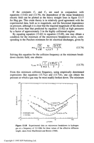494 MICROWAVE ELECTRICAL DISCHARGES IN GASES
If the constants C1 and Cz are used in conjunction with
equations (13.62) and (13.70), the dependence of the mean breakdown
electric field can be plotted as the heavy straight lines in figure 13.17
for Heg gas. This crude theory is in relatively good agreement with the
experimental data, both as to magnitude, and the functional dependence
on pressure, although it is clear that the required magnitude of the electric
field is lower than that predicted by equation (13.62) at high pressures
by a factor of approximately 3 in the highly collisional regime.
By equating equation (13.62) to equation (13.69), one may obtain a
condition for the minimum of the microwave breakdown curve, corre-
sponding to the Paschen minimum for DC electrical discharges, given by
(13.74)
Solving this equation for the collision frequency at the minimum break-
down electric field. one obtains
( y e T 9 ’ 4
V,,mi” = 2 - - (13.75)
From this minimum collision frequency, using empirically determined
expressions like equations (13.71~~)and (13.71b), one can obtain the
pressure at which a gas may be most readily broken down. The minimum
104) I I I l l l i l l I I I I I I l l 1 I I I I I t I l l 101 I O IO 100
p(T0RR)
Figure 13.18 Experimental data on microwave breakdown in hydrogen
gas at a frequency of 3.0 GHz for three values of the effective diffusion
length, taken from MacDonald and Brown (1948).
Copyright © 1995 IOP Publishing Ltd.
 