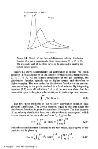PARTICLE DISTRIBUTION FUNCTIONS 37
VELOCITY PROEAEILITY DENSITY
v
TOTAL VELOCITY
Figure 2.1 Sketch of the Maxwell-Boltzmann velocity distribution
function of a gas at progressively higher temperatures, TI e Tz < T3.
The area under each of the three curves is the same and is equal to the
particle number density.
Figure 2.1 shows schematically the distribution of speeds f(u) from
equation (2.7)as a function of the speed U for three kinetic temperatures,
TI < T2 < T3. As the kinetic temperature of the gas increases, the
distribution function spreads out to higher speeds and therefore to
higher energies. The area under the distribution function curves remains
constant as long as the gas is confined in a fixed volume. By integrating
equation (2.7) over all velocities 0 6 U 6 00, one can show that this
constant is equal to the gas number density n, in particles per unit volume,
(2.8)
The first three moments of the velocity distribution function have
physical significance. The zeroth moment, equal to the area under the
distribution function, is given by equation (2.8)above. The first moment
of the velocity distribution function is the arithmetic mean speed, which
is also known as the mean thermal velocity V, given by
lmf(u)du = n.
while the second moment is related to the root mean square speed of the
particles and is given by
(2.10)
%ils -- (Imu2f(u)du)'l2 = (;) 3kT 'I2.
n
Copyright © 1995 IOP Publishing Ltd.
 