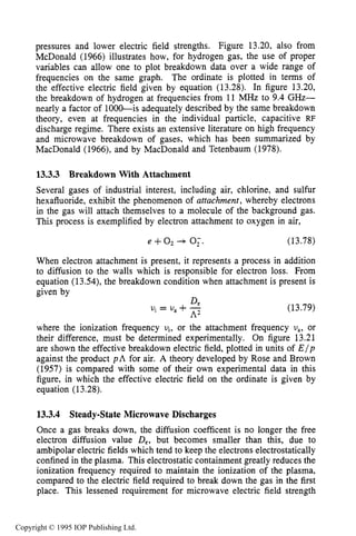 MICROWAVE BREAKDOWN OF GASES 497
pressures and lower electric field strengths. Figure 13.20, also from
McDonald (1966) illustrates how, for hydrogen gas, the use of proper
variables can allow one to plot breakdown data over a wide range of
frequencies on the same graph. The ordinate is plotted in terms of
the effective electric field given by equation (13.28). In figure 13.20,
the breakdown of hydrogen at frequencies from 11 MHz to 9.4 GHz-
nearly a factor of 1000-is adequately described by the same breakdown
theory, even at frequencies in the individual particle, capacitive RF
discharge regime. There exists an extensive literature on high frequency
and microwave breakdown of gases, which has been summarized by
MacDonald (1966), and by MacDonald and Tetenbaum (1978).
13.3.3 Breakdown With Attachment
Several gases of industrial interest, including air, chlorine, and sulfur
hexafluoride, exhibit the phenomenon of attachment, whereby electrons
in the gas will attach themselves to a molecule of the background gas.
This process is exemplified by electron attachment to oxygen in air,
e +O2+ 0;. (13.78)
When electron attachment is present, it represents a process in addition
to diffusion to the walls which is responsible for electron loss. From
equation (13.54), the breakdown condition when attachment is present is
given by
(13.79)
Devi = U, +-
A2
where the ionization frequency vi, or the attachment frequency U,, or
their difference, must be determined experimentally. On figure 13.21
are shown the effective breakdown electric field, plotted in units of E / p
against the product p h for air. A theory developed by Rose and Brown
(1957) is compared with some of their own experimental data in this
figure, in which the effective electric field on the ordinate is given by
equation (13.28).
13.3.4 Steady-StateMicrowave Discharges
Once a gas breaks down, the diffusion coefficent is no longer the free
electron diffusion value De,but becomes smaller than this, due to
ambipolar electric fields which tend to keep the electrons electrostatically
confined in the plasma. This electrostatic containment greatly reduces the
ionization frequency required to maintain the ionization of the plasma,
compared to the electric field required to break down the gas in the first
place. This lessened requirement for microwave electric field strength
Copyright © 1995 IOP Publishing Ltd.
 