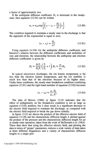 MICROWAVE BREAKDOWN OF GASES 499
a factor of approximately two.
state, then equation (13.54) can be written
If the ambipolar diffusion coefficient D, is dominant in the steady-
ne = neOexp[(.i- u, - s)t ] (13.80)
The condition required to maintain a steady state in the discharge is that
the argument of the.exponential is equal to zero,
Da
(uj - U,) = -.
A2
(13.81)
Using equation (4.104) for the ambipolar diffusion coefficient, and
Einstein’s relation between the diffusion coefficients and mobilities of
ions and electrons, the relationship between the ambipolar and electron
diffusion coefficients is given by
(13.82)
In typical microwave discharges, the ion kinetic temperature is far
less than the electron kinetic temperature, and the ion mobility is
much less than that of the electrons because of its higher mass.
Under these conditions, the steady-state breakdown condition combining
equation (13.81) and the right-hand member of equation (13.82) becomes
Pi De
(Ui - U,) --
Pe A2’
(13.83)
The data of Brown (1966) in figure 13.22 indicates that the
effect of ambipolarity on the breakdown condition is not as large as
equation (13.83) predicts, but it does result in a significant decrease in
the electric field required to maintain the discharge, as compared with
the electric field required to break the gas down initially.
In figure 13.23 are shown the product of the effective electric field of
equation (13.28) and the characteristic diffusion length A plotted against
the product of the pressure and the characteristic diffusion length for air
in steady-state operation, taken from the work of McDonald et al (1963).
These data show that using the effective electric field, and plotting the
data in terms of ‘proper’ parameters, reduces a wide variety of data taken
at three different frequencies and a variety of characteristic diffusion
lengths to a single plot.
Copyright © 1995 IOP Publishing Ltd.
 