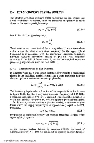 ECR MICROWAVE PLASMA SOURCES 501
13.4 ECR MICROWAVEPLASMA SOURCES
The electron cyclotron resonant (ECR) microwave plasma sources are
a well-established misnomer, since the resonance in question is much
closer to the upper hybridfrequency
wuh = + (13.84)
than to the electron gyrofrequency,
eB
w, = -
me
(13.85)
These sources are characterized by a magnetized plasma somewhere
within which the electron cyclotron frequency (or the upper hybrid
frequency) is in resonance with the microwave excitation frequency.
Electron cyclotron resonance heating of plasmas was originally
developed in the field of fusion research, and has been applied to plasma
processing applications since the mid 1980's.
13.4.1 Characteristicsof ECR Plasmas
In Chapters 9 and 12, it was shown that the power input to a magnetized
plasma in the individual particle regime has a sharp maximum near the
electron cyclotron resonance frequency, given by
eB
2nme
uec = --- 27.9922B GHz. (13.86)
This frequency is plotted as a function of the magnetic induction in tesla
in figure 13.26. For the widely used industrial frequency of 2.45 GHz,
a magnetic induction of 87.5 mT is required. This magnetic induction is
within easy reach of low power DC electromagnets or permanent magnets.
In electron cyclotron resonance plasma heating, a resonant surface
forms where the supply frequency uo is approximately equal to the ECR
frequency,
U0 a < VUh. (13.87)
For plasmas of significant density, the resonant frequency is equal to the
upper hybrid frequency
(13.88)
At the resonant surface defined by equation (13.88), the input of
significant power ( P > 500 W) can result in electron number densities
Copyright © 1995 IOP Publishing Ltd.
 
