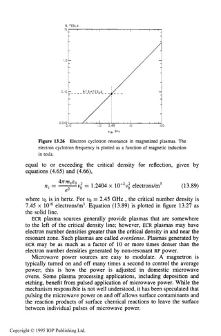 502 MICROWAVE ELECTRICAL DISCHARGES IN GASES
5,TESLA
IO, I , , I , I , I I , , I , , ,
vcel GHz
Figure 13.26 Electron cyclotron resonance in magnetized plasmas. The
electron cyclotron frequency is plotted as a function of magnetic induction
in tesla.
equal to or exceeding the critical density for reflection, given by
equations (4.65) and (4.66),
4nm E
e2
n, = -e 'U: = 1.2404 x 1 0 % ~ ~electrons/m3 (13.89)
where uo is in hertz. For uo = 2.45 GHz ,the critical number density is
7.45 x 10l6 electrons/m3. Equation (13.89) is plotted in figure 13.27 as
the solid line.
ECR plasma sources generally provide plasmas that are somewhere
to the left of the critical density line; however, ECR plasmas may have
electron number densities greater than the critical density in and near the
resonant zone. Such plasmas are called overdense.Plasmas generated by
ECR may be as much as a factor of 10 or more times denser than the
electron number densities generated by non-resonant RF power.
Microwave power sources are easy to modulate. A magnetron is
typically turned on and off many times a second to control the average
power; this is how the power is adjusted in domestic microwave
ovens. Some plasma processing applications, including deposition and
etching, benefit from pulsed application of microwave power. While the
mechanism responsible is not well understood, it has been speculated that
pulsing the microwave power on and off allows surface contaminants and
the reaction products of surface chemical reactions to leave the surface
between individual pulses of microwave power.
Copyright © 1995 IOP Publishing Ltd.
 