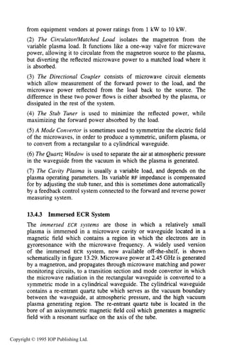 504 MICROWAVE ELECTRICAL DISCHARGES IN GASES
from equipment vendors at power ratings from 1 kW to 10 kW.
(2) The Circulutor/Mutched Loud isolates the magnetron from the
variable plasma load. It functions like a one-way valve for micrcwave
power, allowing it to circulate from the magnetron source to the plasma,
but diverting the reflected microwave power to a matched load where it
is absorbed.
(3) The Directional Coupler consists of microwave circuit elements
which allow measurement of the forward power to the load, and the
microwave power reflected from the load back to the source. The
difference in these two power flows is either absorbed by the plasma, or
dissipated in the rest of the system.
(4)The Stub Tuner is used to minimize the reflected power, while
maximizing the forward power absorbed by the load.
(5)A Mode Convertor is sometimes used to symmetrize the electric field
of the microwaves, in order to produce a symmetric, uniform plasma, or
to convert from a rectangular to a cylindrical waveguide.
(6)The Quartz Window is used to separate the air at atmospheric pressure
in the waveguide from the vacuum in which the plasma is generated.
(7) The Cavity Plasma is usually a variable load, and depends on the
plasma operating parameters. Its variable RF impedance is compensated
for by adjusting the stub tuner, and this is sometimes done automatically
by a feedback control system connected to the forward and reverse power
measuring system.
13.4.3 Immersed ECR System
The immersed ECR systems are those in which a relatively small
plasma is immersed in a microwave cavity or waveguide located in a
magnetic field which contains a region in which the electrons are in
gyroresonance with the microwave frequency. A widely used version
of the immersed ECR system, now available off-the-shelf, is shown
schematically in figure 13.29.Microwave power at 2.45 GHz is generated
by a magnetron, and propagates through microwave matching and power
monitoring circuits, to a transition section and mode convertor in which
the microwave radiation in the rectangular waveguide is converted to a
symmetric mode in a cylindrical waveguide. The cylindrical waveguide
contains a re-entrant quartz tube which serves as the vacuum boundary
between the waveguide, at atmospheric pressure, and the high vacuum
plasma generating region. The re-entrant quartz tube is located in the
bore of an axisymmetric magnetic field coil which generates a magnetic
field with a resonant surface on the axis of the tube.
Copyright © 1995 IOP Publishing Ltd.
 