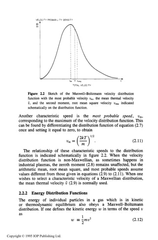 38 THE KINETIC THEORY OF GASES
VE
dn
dv
-
:ITY PROBABILITY DENSITY

III
Vm V "rms W
TOTAL VELOCITY
Figure 2.2 Sketch of the Maxwell-Boltzmann velocity distribution
function with the most probable velocity U,,,, the mean thermal velocity
6, and the second moment, root mean square velocity U,, indicated
schematically on the distribution function.
Another characteristic speed is the most probable speed, U,,
corresponding to the maximum of the velocity distribution function. This
can be found by differentiating the distribution function of equation (2.7)
once and setting it equal to zero, to obtain
112
v,=(?) . (2.11)
The relationship of these characteristic speeds to the distribution
function is indicated schematically in figure 2.2. When the velocity
distribution function is non-Maxwellian, as sometimes happens in
industrial plasmas, the zeroth moment (2.8) remains unaffected, but the
arithmetic mean, root mean square, and most probable speeds assume
values different from those given in equations (2.9) to (2.11). When one
wishes to select a characteristic velocity of a Maxwellian distribution,
the mean thermal velocity V (2.9) is normally used.
2.2.2 Energy Distribution Functions
The energy of individual particles in a gas which is in kinetic
or thermodynamic equilibrium also obeys a Maxwell-Boltzmann
distribution. If one defines the kinetic energy w in terms of the speed U
as
w =-mu1 2 (2.12)
2
Copyright © 1995 IOP Publishing Ltd.
 