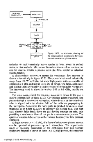 NON-RESONANT MICROWAVE PLASMA SOURCES 509
MAGNETRON
MICROWAVE
POWER SUPPLY
‘ p , f G U l D E
ISOLATOR
TUNER
PLASMA
APPLICATOR
- - -- - - -
CAVITY
.GAS
INLET
Figure 13.31 A schematic drawing of
thc components of a continuous flow non-
resonant microwave plasma source.
radiation or such chemically active species as ions, atoms in excited
states, or free radicals. Microwave heated continuous flow reactors can
also be used to provide a plasma torch-like flow, similar to inductive
plasma torches.
A characteristic microwave system for continuous flow reactors is
shown schematically in figure 13.31.The power levels used industrially
range from 100 W to 2 kW,but some high power units are capable of
operating at 1 atm, and use up to 50 kW of power. The tuner, applicator,
and sliding short are usually a single section of rectangular waveguide.
The frequency used is almost invariably 2.45 or 0.9 GHz, usually the
former.
The usual arrangement for coupling microwave power to the gas is
shown schematically in figure 13.32.A cylindrical quartz or alumina tube
passes through a microwave waveguide, where the axis of the cylindrical
tube is aligned with the electric field of the radiation propagating in
the waveguide. Sometimes the waveguide is pinched down to a small
thickness, as in figure 13.32(b), to intensify the electric field. The high
axial electric fields break down the gas flowing through the tube, thus
providing a continuous flow of hot gas in a non-resonant plasma. The
quartz or alumina tube serves as the vacuum boundary for low pressure
operation.
At high powers (p > 10 kW),this form of microwave plasma reactor
can be operated at pressures up to 1 atmosphere. The approximate
range of operating parameters of the continuous flow non-resonant
microwave reactors is shown on table 13.2.At high powers, these reactors
Copyright © 1995 IOP Publishing Ltd.
 