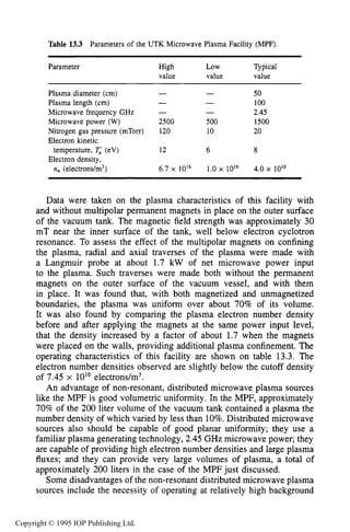 NON-RESONANT MICROWAVE PLASMA SOURCES 513
Table 13.3 Parameters of the UTK Microwave Plasma Facility (MPF).
Parameter High LOW Typical
value value value
50Plasma diameter (cm) - -
Plasma length (cm) -
Microwave frequency GHz -
Nitrogen gas pressure (mTorr) 120 10 20
- 100
- 2.45
Microwave power (W) 2500 500 1500
Electron kinetic
Electron density,
temperature, Ti (eV) 12 6 8
ne (electrons/m3) 6.7 x 10l6 1.0 x 10I6 4.0 x 10l6
Data were taken on the plasma characteristics of this facility with
and without multipolar permanent magnets in place on the outer surface
of the vacuum tank. The magnetic field strength was approximately 30
mT near the inner surface of the tank, well below electron cyclotron
resonance. To assess the effect of the multipolar magnets on confining
the plasma, radial and axial traverses of the plasma were made with
a Langmuir probe at about 1.7 kW of net microwave power input
to the plasma. Such traverses were made both without the permanent
magnets on the outer surface of the vacuum vessel, and with them
in place. It was found that, with both magnetized and unmagnetized
boundaries, the plasma was uniform over about 70% of its volume.
It was also found by comparing the plasma electron number density
before and after applying the magnets at the same power input level,
that the density increased by a factor of about 1.7 when the magnets
were placed on the walls, providing additional plasma confinement. The
operating characteristics of this facility are shown on table 13.3. The
electron number densities observed are slightly below the cutoff density
of 7.45 x 1OI6electrons/m3.
An advantage of non-resonant, distributed microwave plasma sources
like the MPF is good volumetric uniformity. In the MPF, approximately
70% of the 200 liter volume of the vacuum tank contained a plasma the
number density of which varied by less than 10%.Distributed microwave
sources also should be capable of good planar uniformity; they use a
familiar plasma generating technology, 2.45 GHz microwave power; they
are capable of providing high electron number densities and large plasma
fluxes; and they can provide very large volumes of plasma, a total of
approximately 200 liters in the case of the MPF just discussed.
Some disadvantages of the non-resonant distributed microwave plasma
sources include the necessity of operating at relatively high background
Copyright © 1995 IOP Publishing Ltd.
 