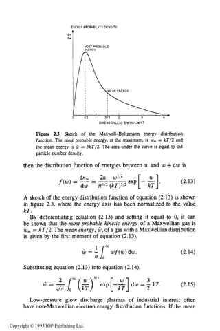 PARTICLEDISTRIBUTION FUNCTIONS 39
ENERGY PROBABILITY DENSITY
dw
DIMENSIONLESS ENERGY, w/kT
Figure 2.3 Sketch of the Maxwell-Boltzmann energy distribution
function. The most probable energy, at the maximum, is UJ, = kT/2 and
the mean energy is 121 = 3kT/2. The area under the curve is equal to the
particle number density.
then the distribution function of energies between w and U) +dw is
A sketch of the energy distribution function of equation (2.13) is shown
in figure 2.3, where the energy axis has been normalized to the value
kT.
By differentiating equation (2.13) and setting it equal to 0, it can
be shown that the most probable kinetic energy of a Maxwellian gas is
w, = kT/2. The mean energy, W,of a gas with a Maxwellian distribution
is given by the first moment of equation (2.13),
m
rU = 1 wf(w)dw.
n
Substituting equation (2.13) into equation (2.14),
(2.14)
(2.15)
rU = 2Sm($)3’2exp [-:I dw = 3 kT.
f i o
Low-pressure glow discharge plasmas of industrial interest often
have non-Maxwellian electron energy distribution functions. If the mean
Copyright © 1995 IOP Publishing Ltd.
 