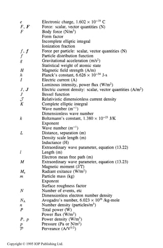 NOMENCLATURE 517
e
F , F
F
fl f
f
g
H
h
I
J , J
J
J
K
k
L
1
M
N
N A
n
P
p , P
P
P
Electronic charge, 1.602 x C
Force: scalar, vector quantities (N)
Body force (N/m3)
Form factor
Incomplete elliptic integral
Ionization fraction
Force per particle: scalar, vector quantities (N)
Particle distribution function
Gravitational acceleration (m/s2)
Statistical weight of atomic state
Magnetic field strength (A/m)
Planck’s constant, 6.626 x J-s
Electric current (A)
Luminous intensity, power flux (W/m2)
Electric current density: scalar, vector quantities (A/m2)
Bessel function
Relativistic dimensionless current density
Complete elliptic integral
Wave number (m-’)
Dimensionless wave number
Boltzmann’s constant, 1.380 x J/K
Exponent
Wave number (m-’)
Distance, separation (m)
Density scale length (m)
Inductance (H)
Extraordinary wave parameter, equation (13.22)
Length (m)
Electron mean free path (m)
Extraordinary wave parameter, equation (13.23)
Magnetic moment (J/T)
Radiant exitance (W/m2)
Particle mass (kg)
Exponent
Surface roughness factor
Number of events, etc
Dimensionless electron number density
Avogadro’s number, 6.023 x kg-mole
Number density (particles/m3)
Total power (W)
Power flux (W/m2)
Power density (W/m3)
Pressure (Pa or N/m2)
Perveance ( A N 3 I 2 )
Copyright © 1995 IOP Publishing Ltd.
 