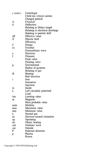 NOMENCLATURE 521
c (cont.)
cl
d
eff
E
&
ex
e
f
H
i
in
L
lim
m
mob
max
min
n
ne
OP
oh
ord
out
P
P
Centrifugal
Child-law critical current
Charged particle
Classical
Deflection
Relating to Debye length
Relating to electrical discharge
Relating to particle drift
Effective value
Electric field
Efficiency
Energy
External
Extraordinary wave
Electrons
Filament
Final value
Floating valve
Gravitational
Radius of gyration
Relating to gas
Heating
Hall direction
Ions
Ionization
Injection
Inside
Left circularly polarized
Load
Limiting value
Magnetic
Most probable value
Mobility
Maximum value
Minimum value
Neutral gas
Electron-neutral ionization
Operating
Ohmic heating
Ordinary wave
Outside
Pedersen direction
Plasma
Proton
Copyright © 1995 IOP Publishing Ltd.
 