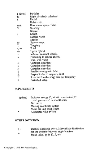 522
p (cont.)
R
r
rms
S
S
sc
T
t, tot
uh
V
W
X
Y
2
II
I
1
*
NOMENCLATURE
Particles
Right circularly polarized
Radial
Relativistic
Root mean square value
Standing
Source
Sheath
Surface value
Species
Space charge
Trapping
Total
Upper hybrid
Volume, constant volume
Pertaining to kinetic energy
Wall, wall value
Cartesian direction
Cartesian direction
Cartesian direction
Parallel to magnetic field
Perpendicular to magnetic field
Associated with energy transfer frequency
Perturbed value
SUPERSCRIPTS
’ (prime) Indicates energy &’, kinetic temperature T’
Derivative
Moving coordinate system
Value per unit axial length
and pressure p’ in non-SI units
* Associated with eV/ion
OTHER NOTATION
Implies averaging over a Maxwellian distribution
for the quantity between angle brackets
Mean value, as in E , p , etc
0
-
Copyright © 1995 IOP Publishing Ltd.
 