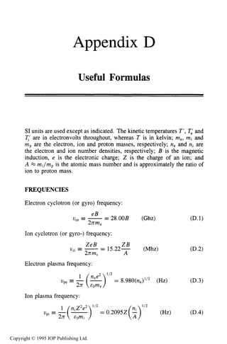Appendix D
Useful Formulas
SI units are used except as indicated. The kinetic temperatures T’, T,’ and
T,’ are in electronvolts throughout, whereas T is in kelvin; me,mi and
mp are the electron, ion and proton masses, respectively; ne and ni are
the electron and ion number densities, respectively; B is the magnetic
induction, e is the electronic charge; Z is the charge of an ion; and
A w mi/mpis the atomic mass number and is approximately the ratio of
ion to proton mass.
FREQUENCIES
Electron cyclotron (or gyro) frequency:
eB
2nm,
U,, G --- 28.00B (Ghz)
Ion cyclotron (or gyro-) frequency:
ZeB Z B
2nmi
U , = - - - 15.22- (Mhz)
A
c1 -
Electron plasma frequency:
Ion plasma frequency:
Copyright © 1995 IOP Publishing Ltd.
 