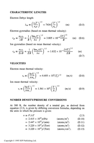 USEFUL FORMULAS 527
CHARACTERISTIC LENGTHS
Electron Debye length:
Electron gyroradius (based on mean thermal velocity):
Ion gyroradius (based on mean thermal velocity):
VELOCITIES
Electron mean thermal velocity:
Ion mean thermal velocity:
1/2
= 1.561 x lo4(T) (m/s) (D.9)
NUMBER DENSITYPRESSURE CONVERSIONS
At 300 K, the number density of a neutral gas, as derived from
equation (2.3), is given by differing conversion formulas, depending on
the units in which the pressure is given:
n P / k T (2.3)
= 2.415 x 102’p(Pa) (atoms/m3) (D.lO)
= 2.447 x 1025p’(atm) (atoms/m3) (D.11)
= 3.220 x 1022p’(T~~) (atoms/m3) (D.12)
= 3.220 x 10’6p’(T~~) (atoms/cm3). (D.13)
Copyright © 1995 IOP Publishing Ltd.
 