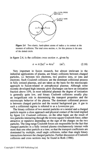42 THE KINETIC THEORY OF GASES
COLLISION CROSS
,_,,---_./SECTION, U
0
HARD
Figure 2.4 Two elastic, hard-sphere atoms of radius a in contact at the
moment of collision. The total cross section, 0 ,for this process is the area
of the dotted circle.
in figure 2.4, is the collision cross section 0 , given by
0 = rr(2a12= 4na2 (m2). (2.18)
Very important in fusion research, but almost irrelevant in the
industrial applications of plasma, are binary collisions between charged
particles, i.e. between two electrons, two positive ions, or ions and
electrons. Such Coulomb collisions are the dominant collisional process
in fully ionized plasmas, and are taken as the basis for the microscopic
approach to fusion-related or astrophysical plasmas. Although some
recently developed high intensity glow discharges can have an ionization
fraction above lo%, in most industrial plasmas the degree of ionization
is generally quite low, and binary Coulomb collisions usually play
an insignificant role in determining the transport properties and the
microscopic behavior of the plasma. The dominant collisional process
is between charged particles and the neutral background gas. A gas in
such a collisional regime is referred to as a Lorentzian gas.
The binary collision of two neutral particles or a neutral and a charged
particle require a close approach and physical contact of the kind implied
by figure 2.4. Coulomb collisions, on the other hand, are the result of
two particles interacting through the inverse square Coulomb force, either
attractive or repulsive depending on the sign of the charges on the two
particles. The long-range Coulomb forces are responsible for the fact that
charged particles in a fully ionized plasma simultaneously interact with
more than one other particle at a time, so that the transport coefficientsare
dominated by multiple, small angle collisions, rather than single binary
interactions between the charged particles. Further discussion of Coulomb
collisions and cross sections may be found in Roth (1986).
Copyright © 1995 IOP Publishing Ltd.
 