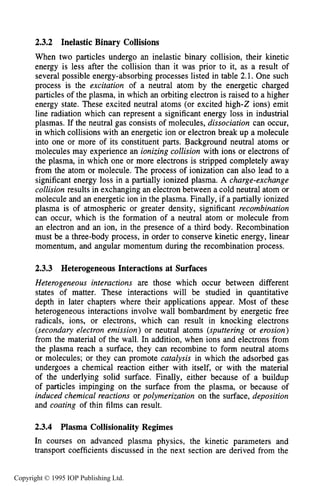 PARTICLE COLLISIONS 43
2.3.2 Inelastic Binary Collisions
When two particles undergo an inelastic binary collision, their kinetic
energy is less after the collision than it was prior to it, as a result of
several possible energy-absorbing processes listed in table 2.1. One such
process is the excitation of a neutral atom by the energetic charged
particles of the plasma, in which an orbiting electron is raised to a higher
energy state. These excited neutral atoms (or excited high-2 ions) emit
line radiation which can represent a significant energy loss in industrial
plasmas. If the neutral gas consists of molecules, dissociation can occur,
in which collisions with an energetic ion or electron break up a molecule
into one or more of its constituent parts. Background neutral atoms or
molecules may experience an ionizing collision with ions or electrons of
the plasma, in which one or more electrons is stripped completely away
from the atom or molecule. The process of ionization can also lead to a
significant energy loss in a partially ionized plasma. A charge-exchange
collision results in exchanging an electron between a cold neutral atom or
molecule and an energetic ion in the plasma. Finally, if a partially ionized
plasma is of atmospheric or greater density, significant recombination
can occur, which is the formation of a neutral atom or molecule from
an electron and an ion, in the presence of a third body. Recombination
must be a three-body process, in order to conserve kinetic energy, linear
momentum, and angular momentum during the recombination process.
2.3.3 HeterogeneousInteractions at Surfaces
Heterogeneous interactions are those which occur between different
states of matter. These interactions will be studied in quantitative
depth in later chapters where their applications appear. Most of these
heterogeneous interactions involve wall bombardment by energetic free
radicals, ions, or electrons, which can result in knocking electrons
(secondary electron emission) or neutral atoms (sputtering or erosion)
from the material of the wall. In addition, when ions and electrons from
the plasma reach a surface, they can recombine to form neutral atoms
or molecules; or they can promote catalysis in which the adsorbed gas
undergoes a chemical reaction either with itself, or with the material
of the underlying solid surface. Finally, either because of a buildup
of particles impinging on the surface from the plasma, or because of
induced chemical reactions or polymerization on the surface, deposition
and coating of thin films can result.
2.3.4 Plasma Collisionality Regimes
In courses on advanced plasma physics, the kinetic parameters and
transport coefficients discussed in the next section are derived from the
Copyright © 1995 IOP Publishing Ltd.
 