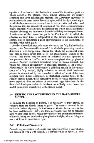 44 THE KINETIC THEORY OF GASES
equations of motion and distribution functions of the individual particles
which comprise the plasma. These kinetic approaches are usually
separated into three collisionality regimes. The Lorentzian approach to
plasma theory is based on the Lorentzian gas, which is a hypothetical gas
in which the electrons are assumed not to interact with each other, and
the positive ions are considered to remain at rest. The electrons undergo
binary collisions with a neutral background gas which acts as an infinite
absorber of energy and momentum from the colliding electron population.
A refinement of the Lorentzian gas is the Krook model, in which the
effective collision time is independent of the particle momentum and
energy. This is sometimes a good approximation to the interactions of
electrons with noble gases.
Another theoretical approach, most relevant to the fully ionized fusion
regime, is the Boltzmann-Vlasov model, in which the governing equation
describes a high temperature plasma for which the collisional mean
free path is much larger than all of the characteristic lengths of the
system. This model may be useful in industrial plasmas operated at
low pressures, below 1 mTorr, or in some astrophysical or geophysical
plasmas. Another important theoretical model in fusion research, but
which has limited applicability in industrial plasmas, is the Fokker-
Planck model, in which the motion of a colliding particle in the velocity
space of a fully ionized, highly turbulent, or electric field dominated
plasma is determined by the cumulative effect of weak deflections
resulting from distant encounters, or fluctuating electric fields. In the
Fokker-Planck model, these cumulative effects of weak encounters are
more important than the effects of occasional large deflections. In the
theoretical developments later in this book, we will rely on the Lorentzian
model, sometimes specializing to the Krook model.
2.4 KINETIC CHARACTERISTICS IN THE HARD-SPHERE
MODEL
In studying the behavior of plasma, it is necessary to draw heavily on
concepts from the kinetic theory of gases. The material covered in this
section is derived rigorously in textbooks on kinetic theory, such as that
by Sears and Salinger (1975), and those derivations will not be repeated
here. Where space allows, rough derivations of the important parameters
of kinetic theory are provided to give physical insight, without doing too
much violence to quantitative rigor.
2.4.1 Collisional Parameters
Consider a gas consisting of elastic hard spheres of type 1 into which a
test particle of type 2 with velocity U is introduced, as in figure 2.5. Both
Copyright © 1995 IOP Publishing Ltd.
 