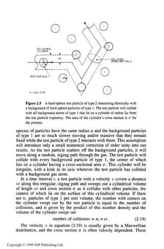 KINETIC CHARACTERISTICS IN THE HARD-SPHERE MODEL 45
'ION, U
Figure 2.5 A hard-sphere test particle of type 2 interacting elastically with
a background of hard-sphere particles of type 1. The test particle will collide
with all background atoms of type 1that lie on a cylinder of radius 2n from
the test particle trajectory. The area of the cylinder's cross section is m for
the process.
species of particles have the same radius a and the background particles
of type 1 are so much slower moving and/or massive that they remain
fixed while the test particle of type 2 interacts with them. This assumption
will introduce only a small numerical correction of order unity into our
results. As the test particle scatters off the background particles, it will
move along a random, zigzag path through the gas. The test particle will
collide with every background particle of type 1, the center of which
lies on a cylinder having a cross-sectional area Q. This cylinder will be
irregular, with a kink in its axis wherever the test particle has collided
with a background gas atom.
In a time interval t , a test particle with a velocity U covers a distance
u t along this irregular, zigzag path and sweeps out a cylindrical volume
of length ut and cross section Q as it collides with other particles, the
centers of which lie on the surface of this cylindrical volume. If there
are nl particles of type 1 per unit volume, the number with centers on
the cylinder swept out by the test particle is equal to the number of
collisions, and is given by the product of this number density and the
volume of the cylinder swept out
(2.19)
The velocity U in equation (2.19) is usually given by a Maxwellian
distribution, and the cross section Q is often velocity dependent. These
number of collisions = n Q ut.
Copyright © 1995 IOP Publishing Ltd.
 