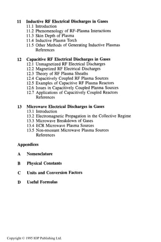 viii CONTENTS
11 Inductive RF Electrical Discharges in Gases
11.1 Introduction
11.2 Phenomenology of RI-Plasma Interactions
11.3 Skin Depth of Plasma
11.4 Inductive Plasma Torch
11.5 Other Methods of Generating Inductive Plasmas
References
12 Capacitive RF Electrical Discharges in Gases
12.1 Unmagnetized RF Electrical Discharges
12.2 Magnetized RF Electrical Discharges
12.3 Theory of RF Plasma Sheaths
12.4 Capacitively Coupled RF Plasma Sources
12.5 Examples of Capacitive RF Plasma Reactors
12.6 Issues in Capacitively Coupled Plasma Sources
12.7 Applications of Capacitively Coupled Reactors
References
13 Microwave Electrical Discharges in Gases
13.1 Introduction
13.2 Electromagnetic Propagation in the Collective Regime
13.3 Microwave Breakdown of Gases
13.4 ECR Microwave Plasma Sources
13.5 Non-resonant Microwave Plasma Sources
References
Appendices
A Nomenclature
B Physical Constants
C Units and Conversion Factors
D Useful Formulas
Index
391
391
393
398
404
411
416
417
417
422
435
440
450
461
462
462
464
464
470
481
501
508
514
516
516
523
524
526
528
About the Author 537
Copyright © 1995 IOP Publishing Ltd.
 