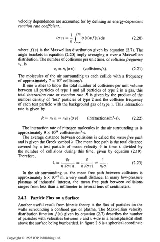 46 THE KINETIC THEORY OF GASES
velocity dependences are accounted for by defining an energy-dependent
reaction rate coeficient ,
00
(au)= 11 a(u)uf(u)du (2.20)
n -cc
where f(u) is the Maxwellian distribution given by equation (2.7). The
angle brackets in equation (2.20) imply averaging a over a Maxwellian
distribution. The number of collisions per unit time, or collisionfrequency
v,, is
The molecules of the air surrounding us each collide with a frequency
of approximately 7 x io9collisions/s.
If one wishes to know the total number of collisions per unit volume
between all particles of type 1 and all particles of type 2 in a gas, this
total interaction rate or reaction rate R is given by the product of the
number density of ‘test’ particles of type 2 and the collision frequency
of each test particle with the background gas of type 1. This interaction
rate is given by
v, = n1(oU ) (collisions/s), (2.21)
R = n2u, = nln2(au) (interactions/m3-s). (2.22)
The interaction rate of nitrogen molecules in the air surrounding us is
approximately 9 x collisions/m3-s.
The average distance between collisions is called the meanfree path
and is given the Greek symbol A. The mean free path is the total distance
covered by a test particle of mean velocity V in time t , divided by
the number of collisions during this time, given by equation (2.19).
Therefore,
A=-=-- - - (2.23)
n,(au)t nl( a u ) nla*
In the air surrounding us, the mean free path between collisions is
approximately 6 x m, a very small distance. In many low-pressure
plasmas of industrial interest, the mean free path between collisions
ranges from less than a millimeter to several tens of centimeters.
-
1Ui t
2.4.2 Particle Flux on a Surface
Another useful result from kinetic theory is the flux of particles on the
walls surrounding a confined gas or plasma. The Maxwellian velocity
distribution function f(u) given by equation (2.7) describes the number
of particles with velocities between U and v +du in a hemispherical shell
above the surface being bombarded. In figure 2.6is a spherical coordinate
Copyright © 1995 IOP Publishing Ltd.
 