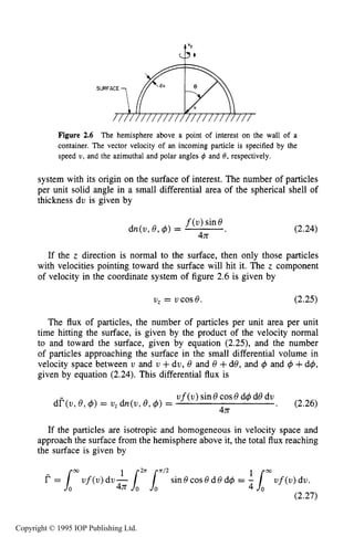 KINETIC CHARACTERISTICS IN THE HARD-SPHERE MODEL 47
Figure 2.6 The hemisphere above a point of interest on the wall of a
container. The vector velocity of an incoming particle is specified by the
speed U , and the azimuthal and polar angles C#J and 8, respectively.
system with its origin on the surface of interest. The number of particles
per unit solid angle in a small differential area of the spherical shell of
thickness du is given by
(2.24)
If the z direction is normal to the surface, then only those particles
with velocities pointing toward the surface will hit it. The z component
of velocity in the coordinate system of figure 2.6 is given by
U , = U C O S ~ . (2.25)
The flux of particles, the number of particles per unit area per unit
time hitting the surface, is given by the product of the velocity normal
to and toward the surface, given by equation (2.25), and the number
of particles approaching the surface in the small differential volume in
velocity space between v and U +dv, 8 and 8 +do, and $ and $ +d+,
given by equation (2.24).This differential flux is
u f ( u )sin 8cos8d$ de du
43T
dF(u, 8,$) = U , dn(u, e,$) = . (2.26)
If the particles are isotropic and homogeneous in velocity space and
approach the surface from the hemisphere above it, the total flux reaching
the surface is given by
b3
sin 8cos8d 8 d+ =uf(u) dv 4n-!-12rLn’2 (2.27)
Copyright © 1995 IOP Publishing Ltd.
 