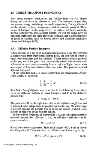DIRECT TRANSPORT PHENOMENA 49
2.5 DIRECT TRANSPORT PHENOMENA
Four direct transport mechanisms are familiar from classical kinetic
theory and can occur in plasmas as well. The transport of particles,
momentum, energy, and charge can result, respectively, from gradients of
number density, velocity, temperature, and electrostatic potential. These
forms of transport result, respectively, in particle diffusion, viscosity,
thermal conductivity, and electrical current. We will not derive here the
transport coefficients for these processes in detail; such a derivation may
be found in standard texts on kinetic theory and statistical mechanics
(Sears and Salinger 1975).
2.5.1 Diffusive Particle Transport
When particles in a gas or an unmagnetized plasma collide they perform
a random walk from their initial starting point, the step size of which is
equal to the mean free path for collisions. If there exists a density gradient
in the gas, and if the gas is not convectively mixed, this random walk
will result in more particles moving from a region of high concentration
to a region of low concentration than vice versa. This process is called
difSusive transport.
If the mean free path A is much shorter than the characteristic density
scale length, L, such that
A an A
no ax L
_ - - - - < < I (2.33)
then Fick’s law ofdifision can be written in the following form, where
ud is the diffusive velocity of mass transport, and r is the diffusive
particle flux
r = nud = -DVn. (2.34)
The parameter D on the right-hand side is the difision coeficient and
is assumed to be independent of position within the gas. The minus sign
is present because the particle flux is down the density gradient, from
regions of higher to lower number density.
If the collision frequency of the particles is vc,and the average distance
traveled between the collisions is Ax, the diffusion coefficient can be
approximated as
D - AX)^ . (2.35)
From kinetic theory arguments (Sears and Salinger 1975), it can be shown
that if equation (2.33) is satisfied, the diffusion coefficient is given by
D x ;vcA2 = LjjA3 = Ljj2r3 (2.36)
Copyright © 1995 IOP Publishing Ltd.
 