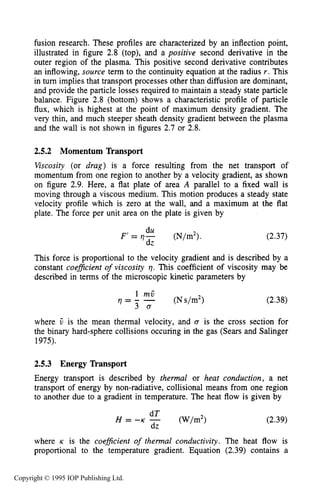 DIRECT TRANSPORT PHENOMENA 51
fusion research. These profiles are characterized by an inflection point,
illustrated in figure 2.8 (top), and a positive second derivative in the
outer region of the plasma. This positive second derivative contributes
an inflowing, source term to the continuity equation at the radius r. This
in turn implies that transport processes other than diffusion are dominant,
and provide the particle losses required to maintain a steady state particle
balance. Figure 2.8 (bottom) shows a characteristic profile of particle
flux, which is highest at the point of maximum density gradient. The
very thin, and much steeper sheath density gradient between the plasma
and the wall is not shown in figures 2.7 or 2.8.
2.5.2 Momentum Transport
Viscosity (or drag) is a force resulting from the net transport of
momentum from one region to another by a velocity gradient, as shown
on figure 2.9. Here, a flat plate of area A parallel to a fixed wall is
moving through a viscous medium. This motion produces a steady state
velocity profile which is zero at the wall, and a maximum at the flat
plate. The force per unit area on the plate is given by
(2.37)
This force is proportional to the velocity gradient and is described by a
constant coeficient of viscosity 17. This coefficient of viscosity may be
described in terms of the microscopic kinetic parameters by
(2.38)
where ij is the mean thermal velocity, and U is the cross section for
the binary hard-sphere collisions occuring in the gas (Sears and Salinger
1975).
2.5.3 Energy Transport
Energy transport is described by thermal or heat conduction, a net
transport of energy by non-radiative, collisional means from one region
to another due to a gradient in temperature. The heat flow is given by
(2.39)
where K is the coe#cient of thermal conductivity. The heat flow is
proportional to the temperature gradient. Equation (2.39) contains a
Copyright © 1995 IOP Publishing Ltd.
 