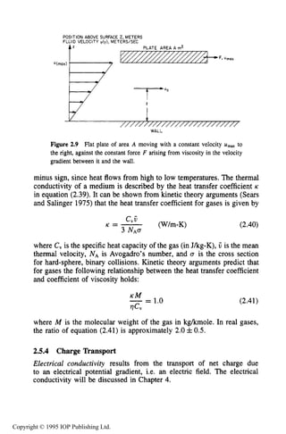 52 THE KINETIC THEORY OF GASES
Figure 2.9 Flat plate of area A moving with a constant velocity U,, to
the right, against the constant force F arising from viscosity in the velocity
gradient between it and the wall.
minus sign, since heat flows from high to low temperatures. The thermal
conductivity of a medium is described by the heat transfer coefficient K
in equation (2.39).It can be shown from kinetic theory arguments (Sears
and Salinger 1975)that the heat transfer coefficient for gases is given by
(2.40)
where C, is the specific heat capacity of the gas (in Jkg-K), V is the mean
thermal velocity, NAis Avogadro’s number, and Q is the cross section
for hard-sphere, binary collisions. Kinetic theory arguments predict that
for gases the following relationship between the heat transfer coefficient
and coefficient of viscosity holds:
KM- - - 1.0
rlCV
(2.41)
where M is the molecular weight of the gas in kgkmole. In real gases,
the ratio of equation (2.41)is approximately 2.0& 0.5.
2.5.4 Charge Tkansport
Electrical conductivity results from the transport of net charge due
to an electrical potential gradient, i.e. an electric field. The electrical
conductivity will be discussed in Chapter 4.
Copyright © 1995 IOP Publishing Ltd.
 