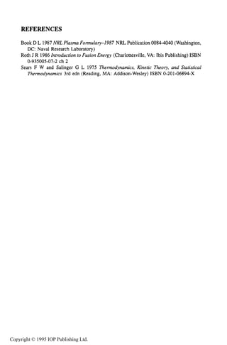REFERENCES 53
REFERENCES
Book D L 1987NRLPlasm Formulary-1987 NRL Publication 0084-4040 (Washington,
Roth J R 1986 Introduction to Fusion Energy (Charlottesville, VA: Ibis Publishing) ISBN
Sears F W and Salinger G L 1975 Thermodynamics, Kinetic Theory, and Statistical
Thermodynamics 3rd edn (Reading, MA: Addison-Wesley) ISBN 0-201-06894-X
DC: Naval Research Laboratory)
0-935005-07-2 ch 2
Copyright © 1995 IOP Publishing Ltd.
 
