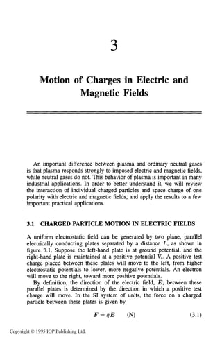 3
Motion of Charges in Electric and
Magnetic Fields
An important difference between plasma and ordinary neutral gases
is that plasma responds strongly to imposed electric and magnetic fields,
while neutral gases do not. This behavior of plasma is important in many
industrial applications. In order to better understand it, we will review
the interaction of individual charged particles and space charge of one
polarity with electric and magnetic fields, and apply the results to a few
important practical applications.
3.1 CHARGED PARTICLE MOTION IN ELECTRIC FIELDS
A uniform electrostatic field can be generated by two plane, parallel
electrically conducting plates separated by a distance L, as shown in
figure 3.1. Suppose the left-hand plate is at ground potential, and the
right-hand plate is maintained at a positive potential V,. A positive test
charge placed between these plates will move to the left, from higher
electrostatic potentials to lower, more negative potentials. An electron
will move to the right, toward more positive potentials.
By definition, the direction of the electric field, E, between these
parallel plates is determined by the direction in which a positive test
charge will move. In the SI system of units, the force on a charged
particle between these plates is given by
F = q E (N) (3.1)
Copyright © 1995 IOP Publishing Ltd.
 