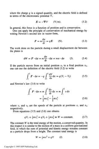 CHARGED PARTICLE MOTION IN ELECTRIC FIELDS 55
where the charge q is a signed quantity, and the electric field is defined
in terms of the electrostatic potential V,
E = - V V (V/m). (3-2)
In general, this force is a function of position and is conservative.
writing Newton’s second law in vector form,
One can apply the principle of conservation of mechanical energy by
The work done on the particle during a small displacement dx between
the plates is
(3.4)
dv
dt
d W = F - d x = m - - d x = m v . d v (J).
If the particle moves from an initial position x1 to a final position x2,
one can use the definition of the electric field (3.2) to write
and Newton’s law (3.4) to write
1 2 1 2
= -mu2 - -mul
2 2
(3.6)
where v1 and u2 are the speeds of the particle at positions x1 and x2,
respectively.
From equations (3.5) and (3.6) one obtains
(3.7)
1 1
qV1 +Tmv: = qVz +Zmv,2 W = constant.
The constant W is the total energy of the motion, a conserved quantity. In
this respect it is similar to the motion of a mass in a uniform gravitational
field, in which the sum of potential and kinetic energy remains constant
as a particle drops from a height. The constant total energy is
W = +mu2+ q V (J) (3.8)
Copyright © 1995 IOP Publishing Ltd.
 